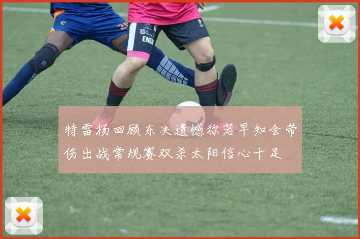 特雷杨回顾东决遗憾称若早知会带伤出战常规赛双杀太阳信心十足