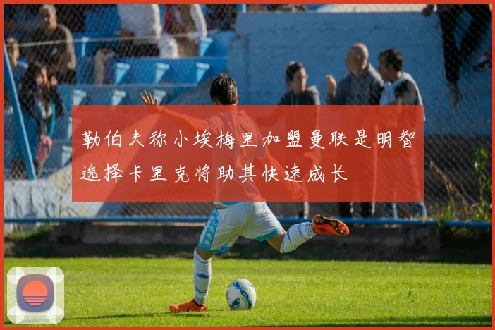 勒伯夫称小埃梅里加盟曼联是明智选择卡里克将助其快速成长