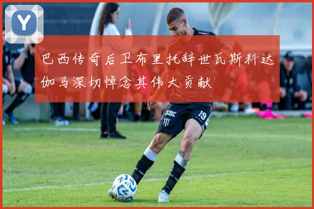 巴西传奇后卫布里托辞世瓦斯科达伽马深切悼念其伟大贡献