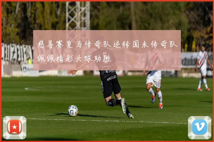 慈善赛皇马传奇队逆转国米传奇队佩佩精彩头球助胜