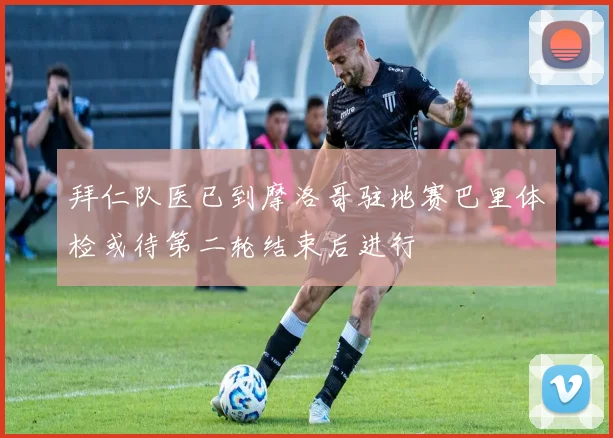 拜仁队医已到摩洛哥驻地赛巴里体检或待第二轮结束后进行
