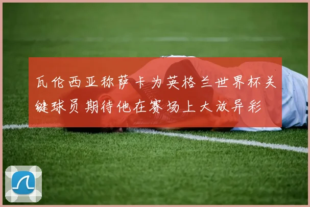 瓦伦西亚称萨卡为英格兰世界杯关键球员期待他在赛场上大放异彩