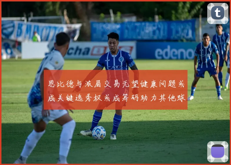 恩比德与浓眉交易无望健康问题或成关键选秀权或成筹码助力其他球队接手