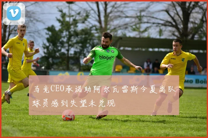 马竞CEO承诺助阿尔瓦雷斯今夏离队球员感到失望未兑现
