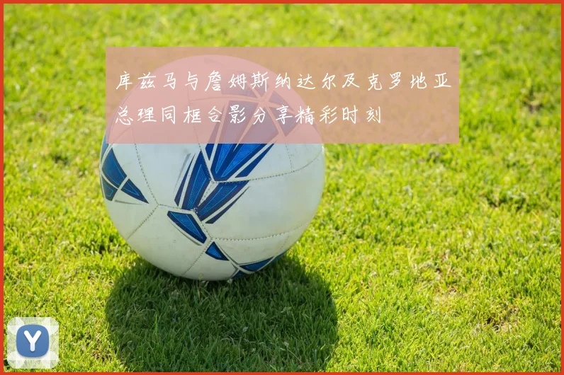 库兹马与詹姆斯纳达尔及克罗地亚总理同框合影分享精彩时刻