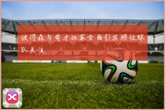 彼得森与奇才独家会面引发顺位球队关注