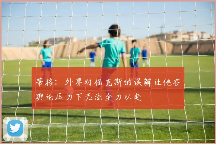 蒂格：外界对福克斯的误解让他在舆论压力下无法全力以赴
