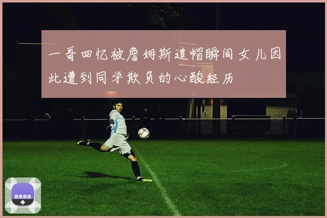 一哥回忆被詹姆斯追帽瞬间女儿因此遭到同学欺负的心酸经历