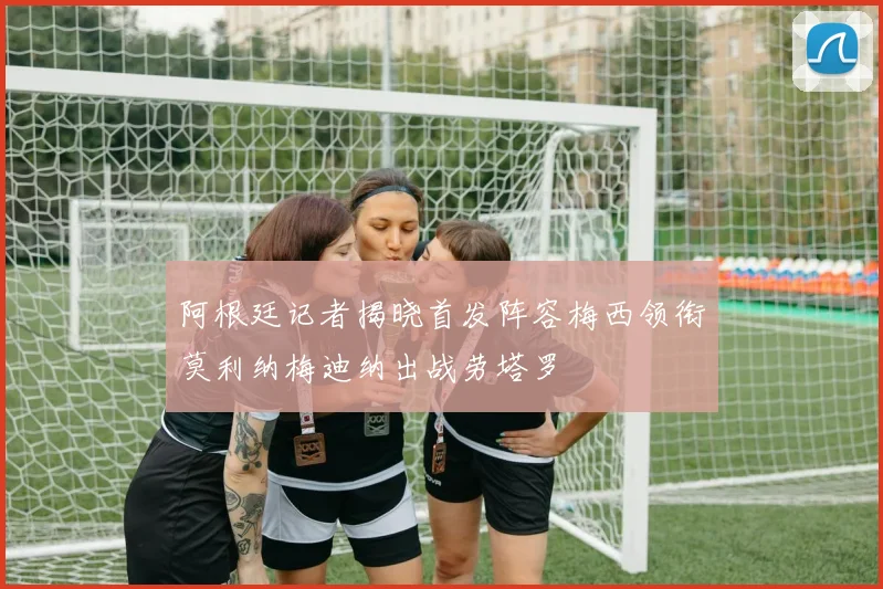 阿根廷记者揭晓首发阵容梅西领衔莫利纳梅迪纳出战劳塔罗