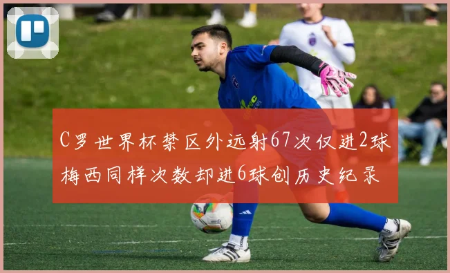 C罗世界杯禁区外远射67次仅进2球梅西同样次数却进6球创历史纪录