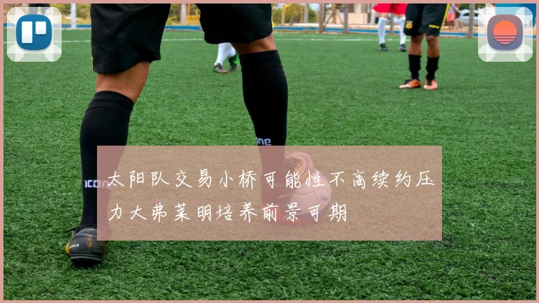 太阳队交易小桥可能性不高续约压力大弗莱明培养前景可期