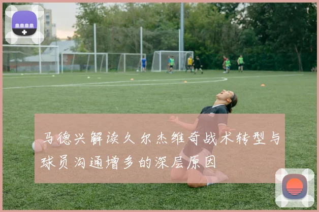 马德兴解读久尔杰维奇战术转型与球员沟通增多的深层原因