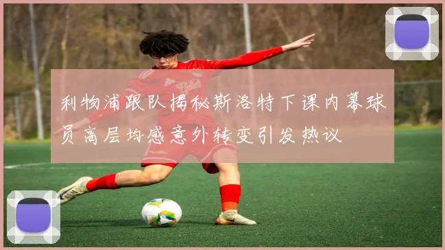 利物浦跟队揭秘斯洛特下课内幕球员高层均感意外转变引发热议