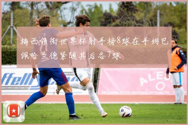梅西领衔世界杯射手榜8球在手姆巴佩哈兰德紧随其后各7球